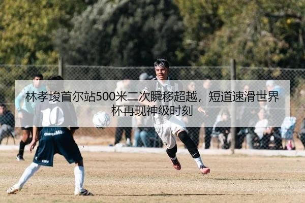 林孝埈首尔站500米二次瞬移超越，短道速滑世界杯再现神级时刻